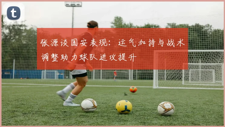 张源谈国安表现：运气加持与战术调整助力球队进攻提升