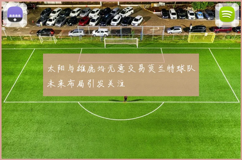 太阳与雄鹿均无意交易莫兰特球队未来布局引发关注