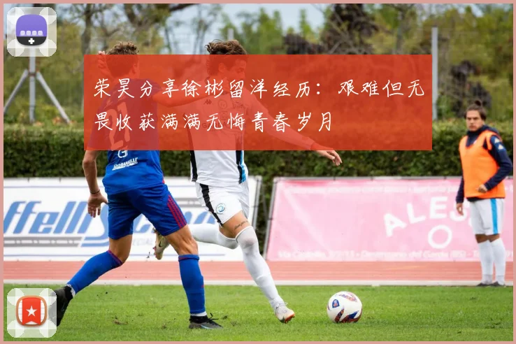 荣昊分享徐彬留洋经历：艰难但无畏收获满满无悔青春岁月