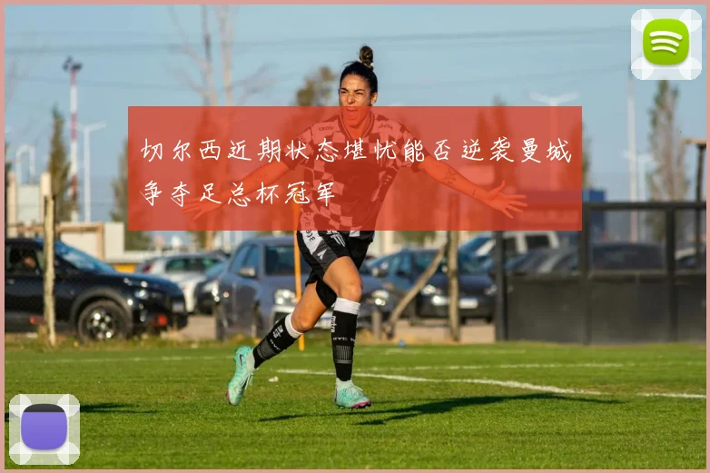 切尔西近期状态堪忧能否逆袭曼城争夺足总杯冠军