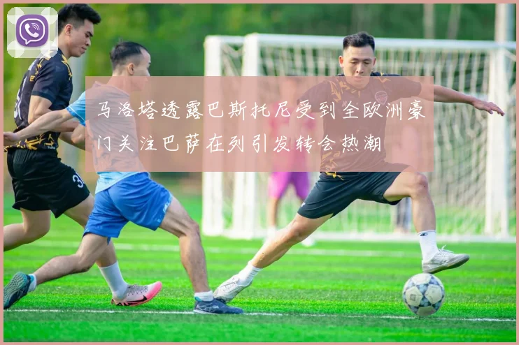 马洛塔透露巴斯托尼受到全欧洲豪门关注巴萨在列引发转会热潮