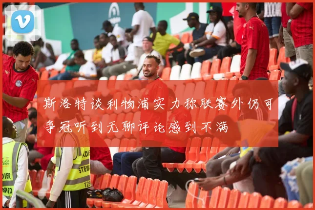 斯洛特谈利物浦实力称联赛外仍可争冠听到无聊评论感到不满