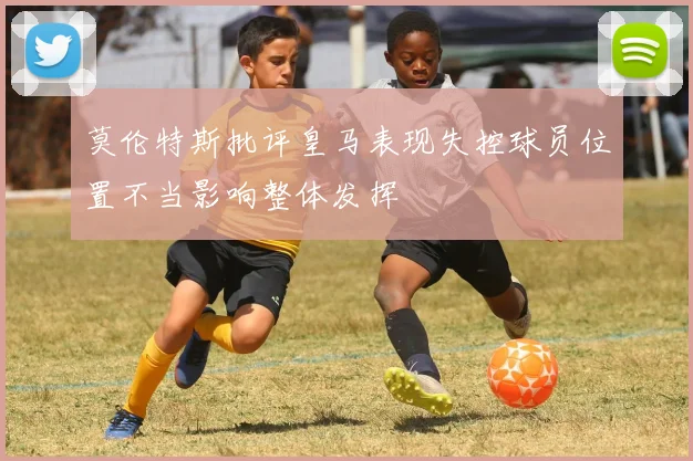 莫伦特斯批评皇马表现失控球员位置不当影响整体发挥