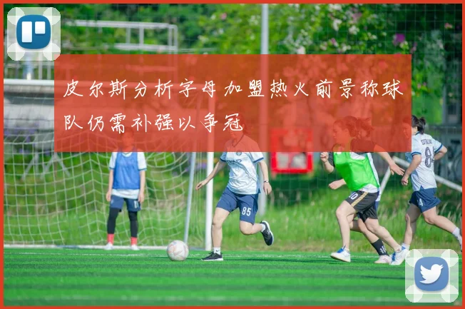 皮尔斯分析字母加盟热火前景称球队仍需补强以争冠