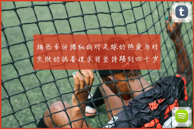 梅西专访揭秘我对足球的热爱与对失败的执着追求将坚持踢到四十岁