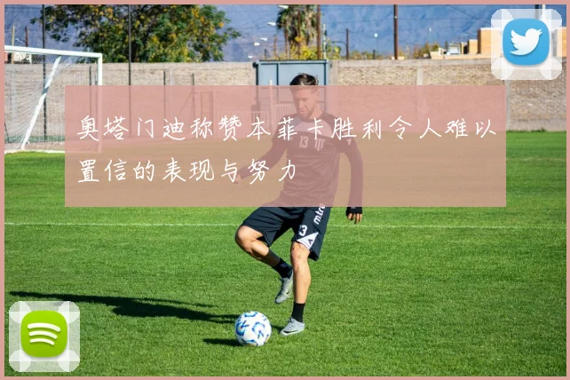 奥塔门迪称赞本菲卡胜利令人难以置信的表现与努力