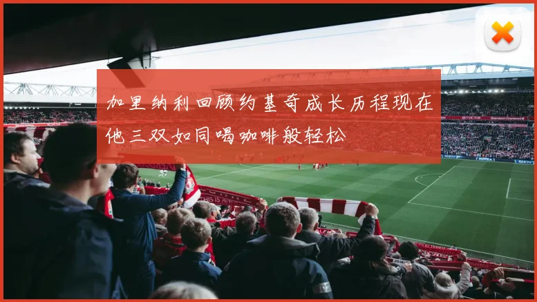 加里纳利回顾约基奇成长历程现在他三双如同喝咖啡般轻松