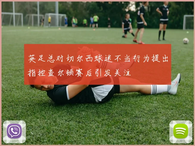 英足总对切尔西球迷不当行为提出指控查尔顿赛后引发关注