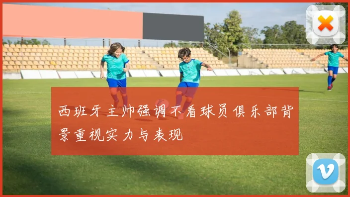 西班牙主帅强调不看球员俱乐部背景重视实力与表现