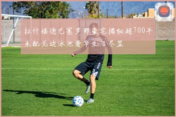 拉什福德巴塞罗那豪宅揭秘超700平米配无边泳池奢华生活尽显