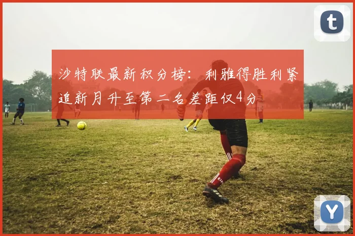 沙特联最新积分榜：利雅得胜利紧追新月升至第二名差距仅4分