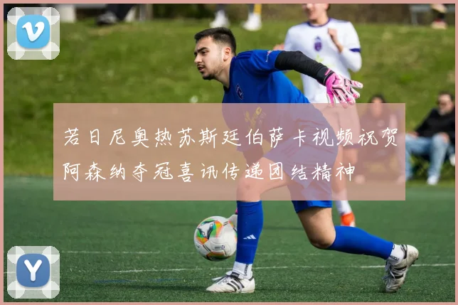 若日尼奥热苏斯廷伯萨卡视频祝贺阿森纳夺冠喜讯传递团结精神