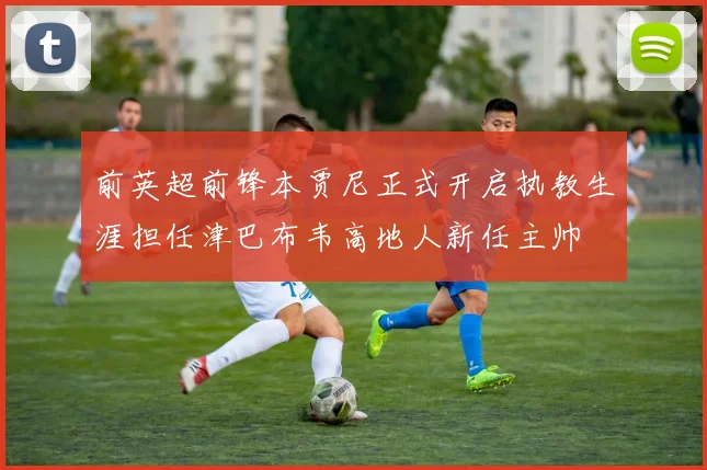 前英超前锋本贾尼正式开启执教生涯担任津巴布韦高地人新任主帅